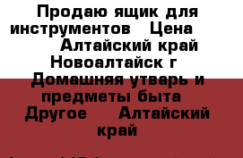 Продаю ящик для инструментов › Цена ­ 3 000 - Алтайский край, Новоалтайск г. Домашняя утварь и предметы быта » Другое   . Алтайский край